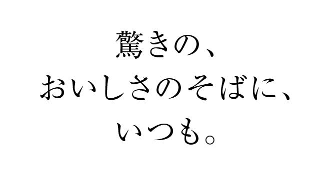 驚きの、おいしさのそばに、いつも。